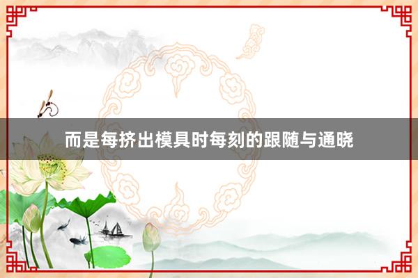 而是每挤出模具时每刻的跟随与通晓