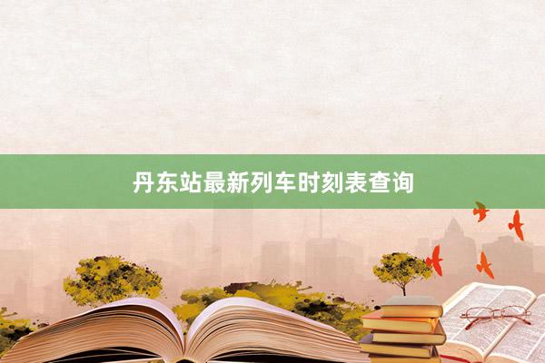 丹东站最新列车时刻表查询